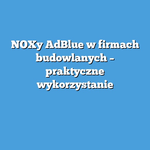 NOXy AdBlue w firmach budowlanych – praktyczne wykorzystanie