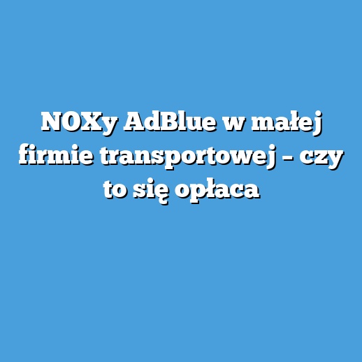 NOXy AdBlue w małej firmie transportowej – czy to się opłaca