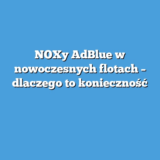 NOXy AdBlue w nowoczesnych flotach – dlaczego to konieczność