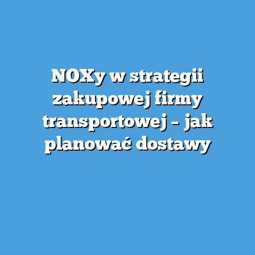 NOXy w strategii zakupowej firmy transportowej – jak planować dostawy