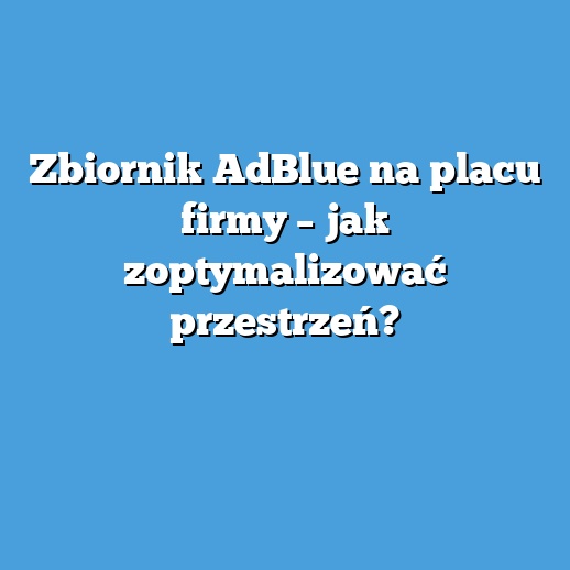 Zbiornik AdBlue na placu firmy – jak zoptymalizować przestrzeń?