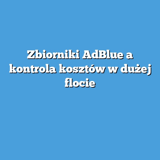Zbiorniki AdBlue a kontrola kosztów w dużej flocie