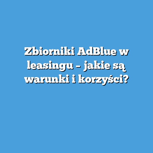 Zbiorniki AdBlue w leasingu – jakie są warunki i korzyści?