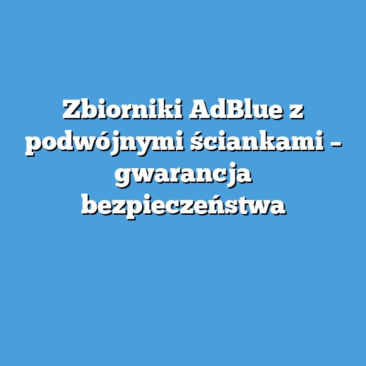 Zbiorniki AdBlue z podwójnymi ściankami – gwarancja bezpieczeństwa