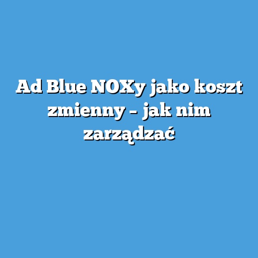 Ad Blue NOXy jako koszt zmienny – jak nim zarządzać