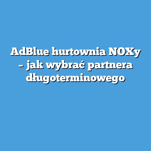 AdBlue hurtownia NOXy – jak wybrać partnera długoterminowego