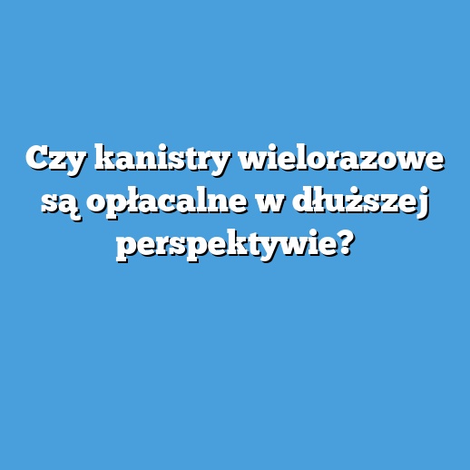 Czy kanistry wielorazowe są opłacalne w dłuższej perspektywie?