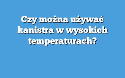 Czy można używać kanistra w wysokich temperaturach?