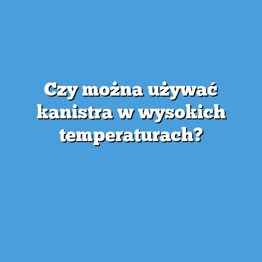 Czy można używać kanistra w wysokich temperaturach?