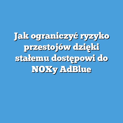 Jak ograniczyć ryzyko przestojów dzięki stałemu dostępowi do NOXy AdBlue