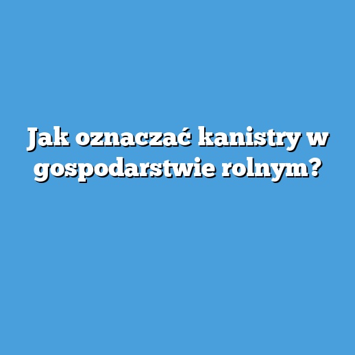 Jak oznaczać kanistry w gospodarstwie rolnym?