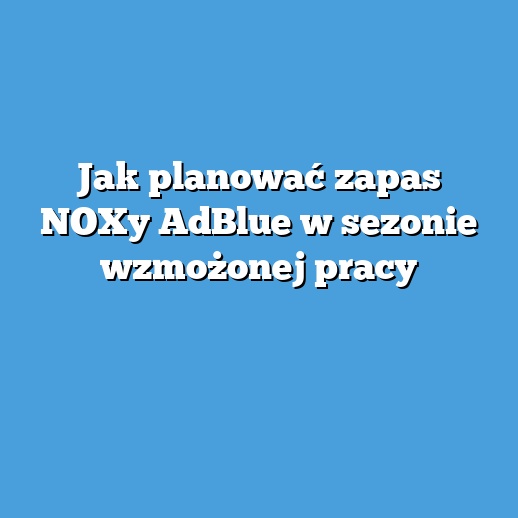 Jak planować zapas NOXy AdBlue w sezonie wzmożonej pracy