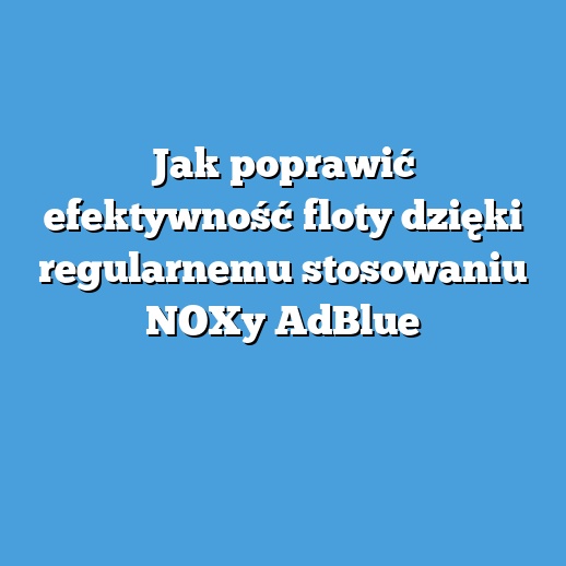 Jak poprawić efektywność floty dzięki regularnemu stosowaniu NOXy AdBlue