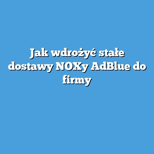 Jak wdrożyć stałe dostawy NOXy AdBlue do firmy Jak wdrożyć stałe dostawy NOXy AdBlue do firmy