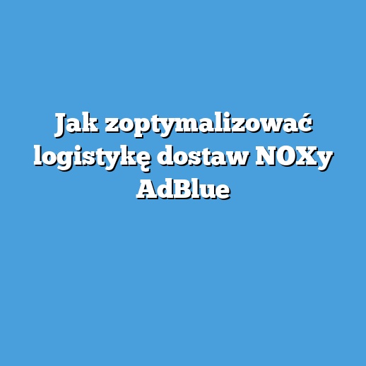 Jak zoptymalizować logistykę dostaw NOXy AdBlue Jak zoptymalizować logistykę dostaw NOXy AdBlue