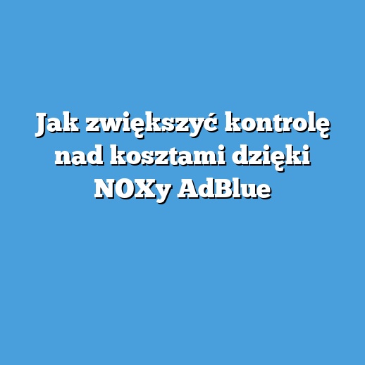 Jak zwiększyć kontrolę nad kosztami dzięki NOXy AdBlue
