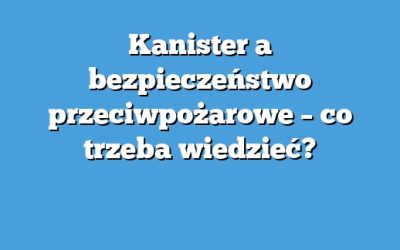 Kanister a bezpieczeństwo przeciwpożarowe – co trzeba wiedzieć?