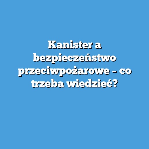 Kanister a bezpieczeństwo przeciwpożarowe – co trzeba wiedzieć?