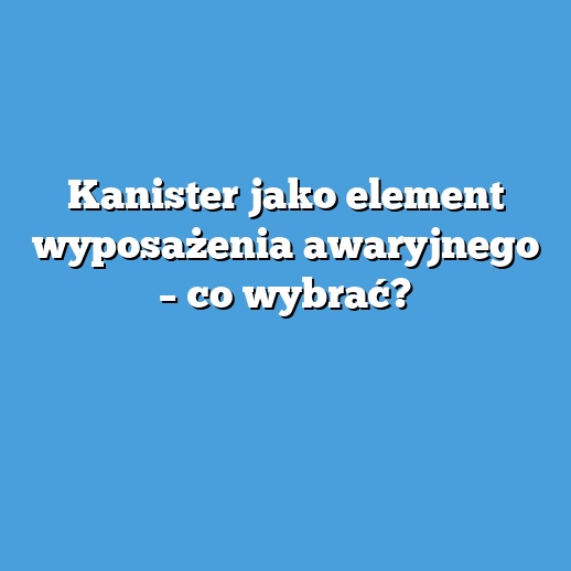 Kanister jako element wyposażenia awaryjnego – co wybrać?