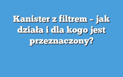 Kanister z filtrem – jak działa i dla kogo jest przeznaczony?