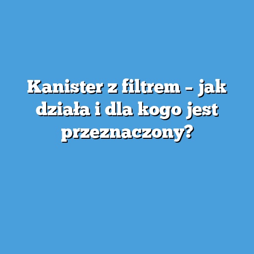 Kanister z filtrem – jak działa i dla kogo jest przeznaczony?