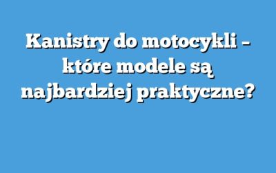 Kanistry do motocykli – które modele są najbardziej praktyczne?