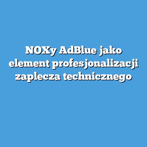 NOXy AdBlue jako element profesjonalizacji zaplecza technicznego