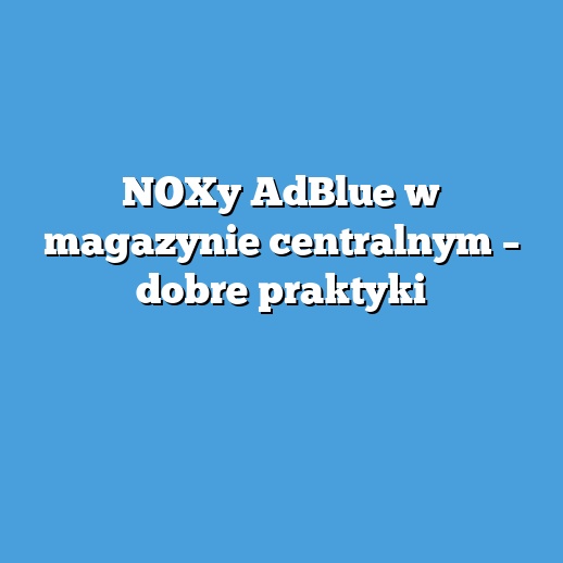 NOXy AdBlue w magazynie centralnym – dobre praktyki
