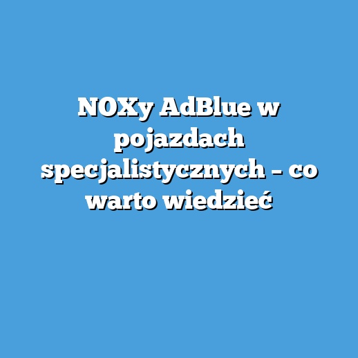 NOXy AdBlue w pojazdach specjalistycznych – co warto wiedzieć