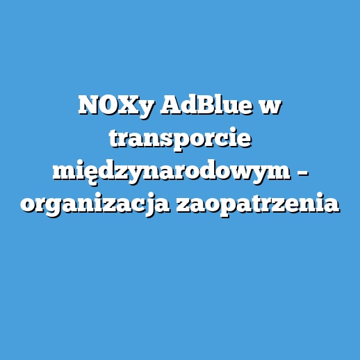 NOXy AdBlue w transporcie międzynarodowym – organizacja zaopatrzenia