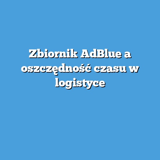 Zbiornik AdBlue a oszczędność czasu w logistyce
