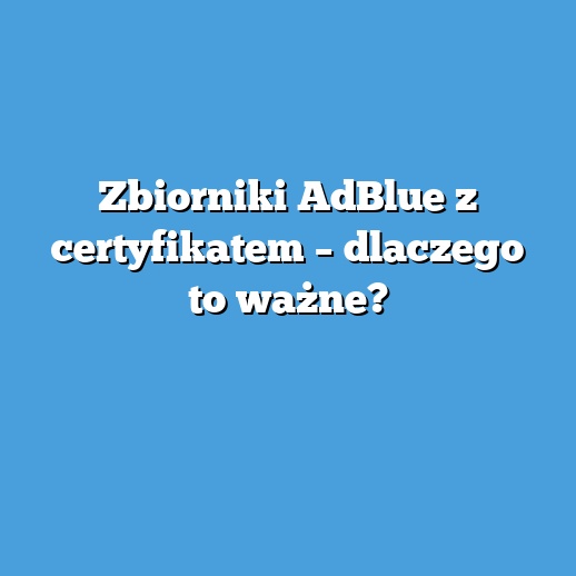 Zbiorniki AdBlue z certyfikatem – dlaczego to ważne?