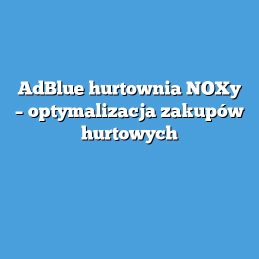 AdBlue hurtownia NOXy – optymalizacja zakupów hurtowych