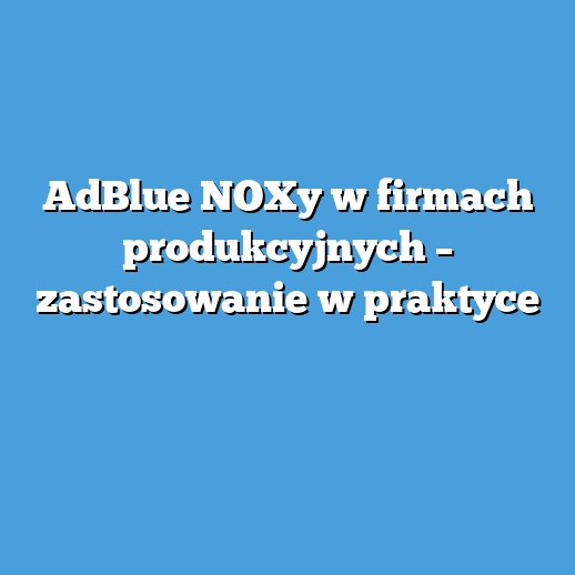 AdBlue NOXy w firmach produkcyjnych – zastosowanie w praktyce