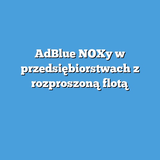 AdBlue NOXy w przedsiębiorstwach z rozproszoną flotą