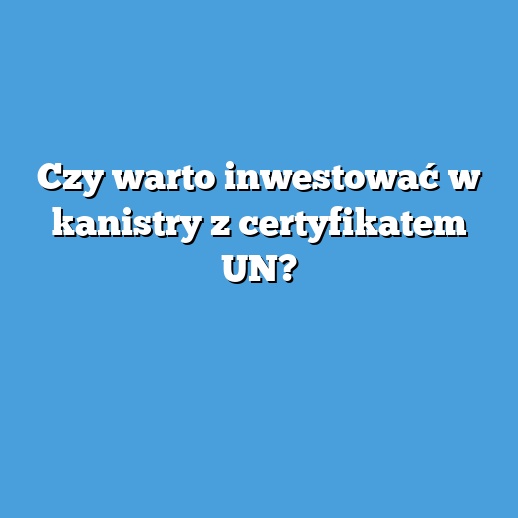 Czy warto inwestować w kanistry z certyfikatem UN?