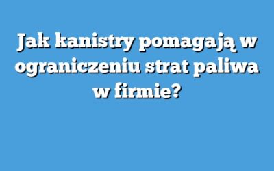 Jak kanistry pomagają w ograniczeniu strat paliwa w firmie?