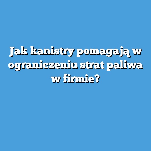 Jak kanistry pomagają w ograniczeniu strat paliwa w firmie?