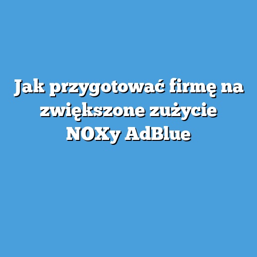 Jak przygotować firmę na zwiększone zużycie NOXy AdBlue