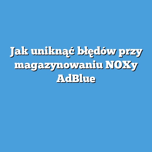 Jak uniknąć błędów przy magazynowaniu NOXy AdBlue