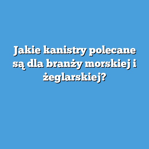 Jakie kanistry polecane są dla branży morskiej i żeglarskiej?