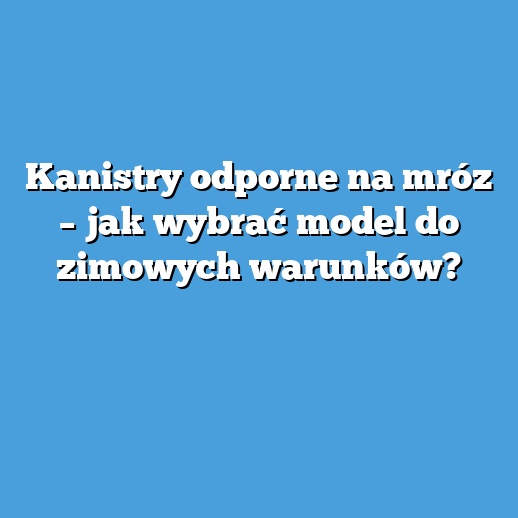 Kanistry odporne na mróz – jak wybrać model do zimowych warunków?