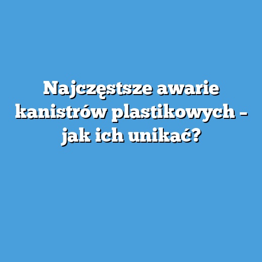 Najczęstsze awarie kanistrów plastikowych – jak ich unikać?