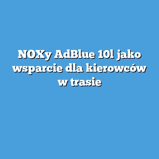 NOXy AdBlue 10l jako wsparcie dla kierowców w trasie
