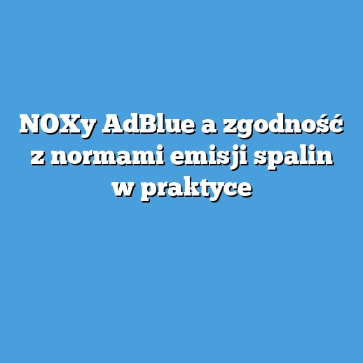 NOXy AdBlue a zgodność z normami emisji spalin w praktyce