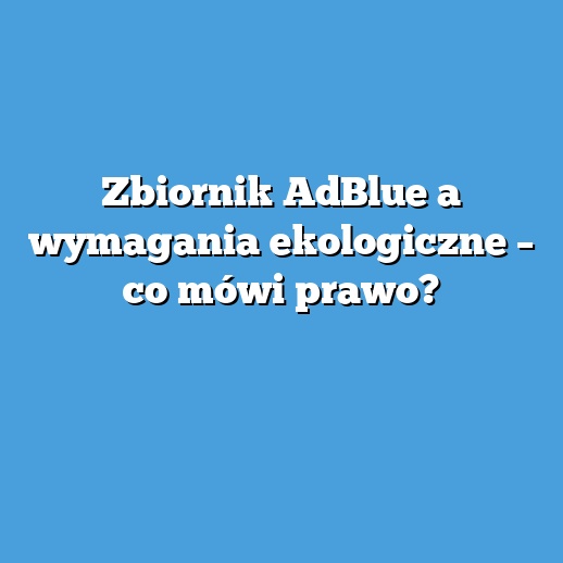 Zbiornik AdBlue a wymagania ekologiczne – co mówi prawo? Zbiornik AdBlue a wymagania ekologiczne – co mówi prawo?