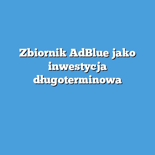 Zbiornik AdBlue jako inwestycja długoterminowa