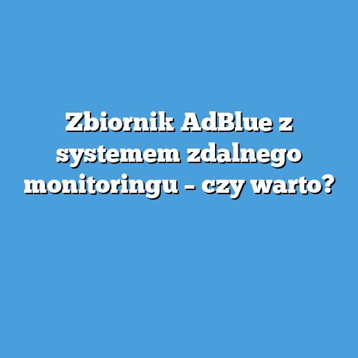 Zbiornik AdBlue z systemem zdalnego monitoringu – czy warto?