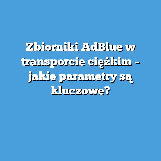 Zbiorniki AdBlue w transporcie ciężkim – jakie parametry są kluczowe?