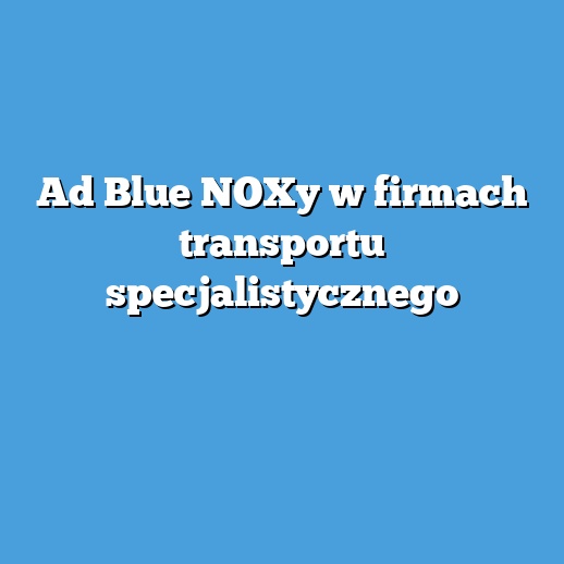 Ad Blue NOXy w firmach transportu specjalistycznego